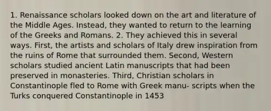 1. Renaissance scholars looked down on the art and literature of the Middle Ages. Instead, they wanted to return to the learning of the Greeks and Romans. 2. They achieved this in several ways. First, the artists and scholars of Italy drew inspiration from the ruins of Rome that surrounded them. Second, Western scholars studied ancient Latin manuscripts that had been preserved in monasteries. Third, Christian scholars in Constantinople fled to Rome with Greek manu- scripts when the Turks conquered Constantinople in 1453