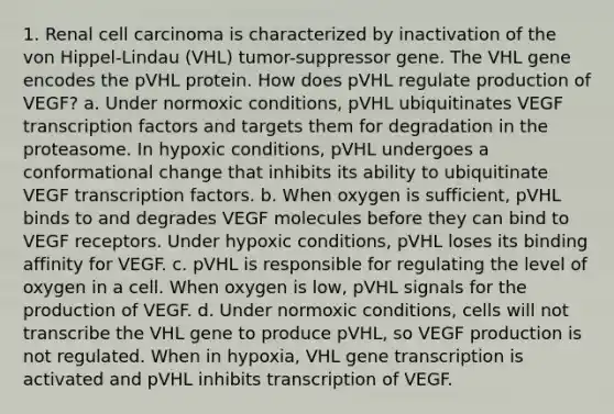 1. Renal cell carcinoma is characterized by inactivation of the von Hippel-Lindau (VHL) tumor-suppressor gene. The VHL gene encodes the pVHL protein. How does pVHL regulate production of VEGF? a. Under normoxic conditions, pVHL ubiquitinates VEGF transcription factors and targets them for degradation in the proteasome. In hypoxic conditions, pVHL undergoes a conformational change that inhibits its ability to ubiquitinate VEGF transcription factors. b. When oxygen is sufficient, pVHL binds to and degrades VEGF molecules before they can bind to VEGF receptors. Under hypoxic conditions, pVHL loses its binding affinity for VEGF. c. pVHL is responsible for regulating the level of oxygen in a cell. When oxygen is low, pVHL signals for the production of VEGF. d. Under normoxic conditions, cells will not transcribe the VHL gene to produce pVHL, so VEGF production is not regulated. When in hypoxia, VHL gene transcription is activated and pVHL inhibits transcription of VEGF.