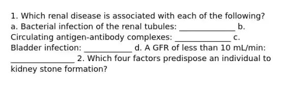 1. Which renal disease is associated with each of the following? a. Bacterial infection of the renal tubules: ______________ b. Circulating antigen-antibody complexes: ______________ c. Bladder infection: ____________ d. A GFR of less than 10 mL/min: ________________ 2. Which four factors predispose an individual to kidney stone formation?