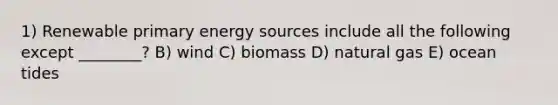 1) Renewable primary energy sources include all the following except ________? B) wind C) biomass D) natural gas E) ocean tides