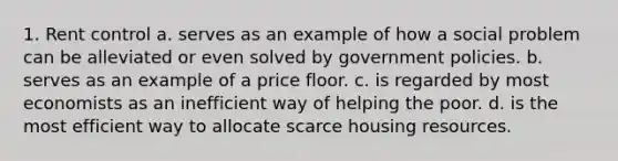 1. Rent control a. serves as an example of how a social problem can be alleviated or even solved by government policies. b. serves as an example of a price floor. c. is regarded by most economists as an inefficient way of helping the poor. d. is the most efficient way to allocate scarce housing resources.