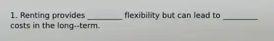 1. Renting provides _________ flexibility but can lead to _________ costs in the long-‐term.