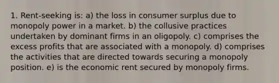 1. Rent-seeking is: a) the loss in consumer surplus due to monopoly power in a market. b) the collusive practices undertaken by dominant firms in an oligopoly. c) comprises the excess profits that are associated with a monopoly. d) comprises the activities that are directed towards securing a monopoly position. e) is the economic rent secured by monopoly firms.