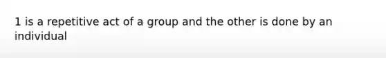 1 is a repetitive act of a group and the other is done by an individual