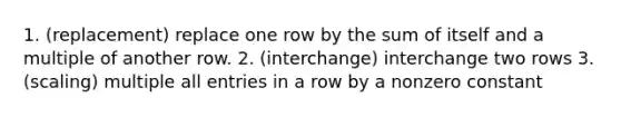 1. (replacement) replace one row by the sum of itself and a multiple of another row. 2. (interchange) interchange two rows 3. (scaling) multiple all entries in a row by a nonzero constant