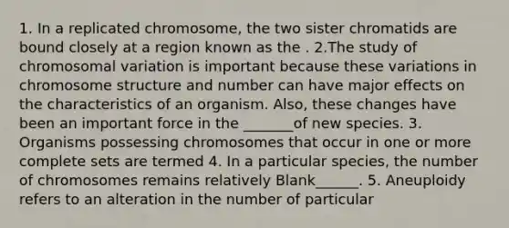 1. In a replicated chromosome, the two sister chromatids are bound closely at a region known as the . 2.The study of chromosomal variation is important because these variations in chromosome structure and number can have major effects on the characteristics of an organism. Also, these changes have been an important force in the _______of new species. 3. Organisms possessing chromosomes that occur in one or more complete sets are termed 4. In a particular species, the number of chromosomes remains relatively Blank______. 5. Aneuploidy refers to an alteration in the number of particular