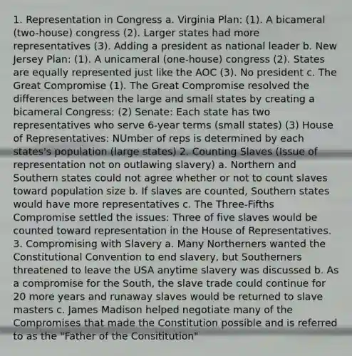 1. Representation in Congress a. Virginia Plan: (1). A bicameral (two-house) congress (2). Larger states had more representatives (3). Adding a president as national leader b. New Jersey Plan: (1). A unicameral (one-house) congress (2). States are equally represented just like the AOC (3). No president c. The Great Compromise (1). The Great Compromise resolved the differences between the large and small states by creating a bicameral Congress: (2) Senate: Each state has two representatives who serve 6-year terms (small states) (3) House of Representatives: NUmber of reps is determined by each states's population (large states) 2. Counting Slaves (Issue of representation not on outlawing slavery) a. Northern and Southern states could not agree whether or not to count slaves toward population size b. If slaves are counted, Southern states would have more representatives c. The Three-Fifths Compromise settled the issues: Three of five slaves would be counted toward representation in the House of Representatives. 3. Compromising with Slavery a. Many Northerners wanted the Constitutional Convention to end slavery, but Southerners threatened to leave the USA anytime slavery was discussed b. As a compromise for the South, the slave trade could continue for 20 more years and runaway slaves would be returned to slave masters c. James Madison helped negotiate many of the Compromises that made the Constitution possible and is referred to as the "Father of the Consititution"