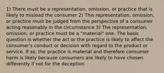 1) There must be a representation, omission, or practice that is likely to mislead the consumer 2) This representation, omission, or practice must be judged from the perspective of a consumer acting reasonably in the circumstance 3) The representation, omission, or practice must be a "material" one. The basic question is whether the act or the practice is likely to affect the consumer's conduct or decision with regard to the product or service. If so, the practice is material and therefore consumer harm is likely because consumers are likely to have chosen differently if not for the deception