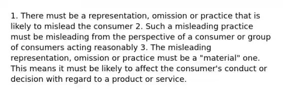 1. There must be a representation, omission or practice that is likely to mislead the consumer 2. Such a misleading practice must be misleading from the perspective of a consumer or group of consumers acting reasonably 3. The misleading representation, omission or practice must be a "material" one. This means it must be likely to affect the consumer's conduct or decision with regard to a product or service.