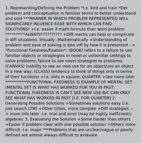 1. Representing/Defining the Problem *I.e. bird and train *Det problem and conceptualize in familiar terms to better understand and sold ***MANNER IN WHICH PROBLEM REPRESENTED WILL SIGNIFICANLY INLUENCE EASE WITH WHICH CAN FIND SOLUTIONS! +I.e. easier if math formula than word problem **********ALWAYS?????????? +Diff mechs can help or complicate in diff situations -Visually -Mathematically +Understanding of problem and ease of solving is also infl by how it is presented --> *Functional fixedness/fixatoin*: (BOOK) refers to a failure to use familiar objects or stragtegies in novel or unfamiliar settings to solve problems; failure to see novel strategies to problems; (CANVAS) inability to see an new use for an object/use an object in a new way; (CLASS) tendency to think of things only in terms of their fucntions +I.e. dots in square; QUARTER +See more later ***********FUNCTIONAL FXEDNESS IS EXAMPLE OF MENTAL SET (MENTAL SET IS WHAT HAS WORKED FOR YOU IN PAST; FUNCTIONAL FIXEDNESS IS CAN'T SEE NEW USE B/C CAN ONLY SEE WHAT HAS WORKED IN PAST [I.E. FOR QUARTER] 2. Generating Possible Solutions +Sometimes solutions easy (i.e. just search LTM) +Other times, more complex +Diff strategies --> more info later -I.e. trial and error (may be highly inefficient); algebraic 3. Evaluating the Solution +Some harder than others +Easier if problem clear with one possible solution +Others more difficult -I.e. major ***Problems that are unclear/vague or poorly defined are almost always difficult to evlauate