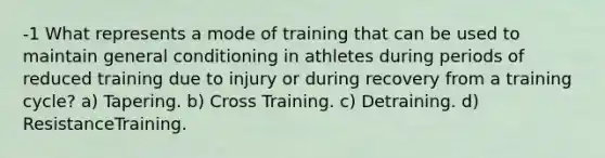 -1 What represents a mode of training that can be used to maintain general conditioning in athletes during periods of reduced training due to injury or during recovery from a training cycle? a) Tapering. b) Cross Training. c) Detraining. d) ResistanceTraining.