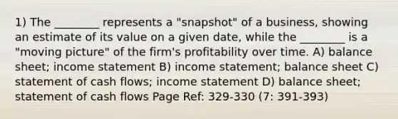 1) The ________ represents a "snapshot" of a business, showing an estimate of its value on a given date, while the ________ is a "moving picture" of the firm's profitability over time. A) balance sheet; income statement B) income statement; balance sheet C) statement of cash flows; income statement D) balance sheet; statement of cash flows Page Ref: 329-330 (7: 391-393)