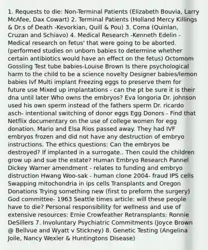 1. Requests to die: Non-Terminal Patients (Elizabeth Bouvia, Larry McAfee, Dax Cowart) 2. Terminal Patients (Holland Mercy Killings & Dr.s of Death -Kevorkian, Quill & Pou) 3. Coma (Quinlan, Cruzan and Schiavo) 4. Medical Research -Kenneth Edelin - Medical research on fetus' that were going to be aborted. (performed studies on unborn babies to determine whether certain antibiotics would have an effect on the fetus) Octomom Gossling Test tube babies-Louise Brown Is there psychological harm to the child to be a science novelty Designer babies/lemon babies Ivf Multi implant Freezing eggs to preserve them for future use Mixed up implantations - can the pt be sure it is their dna until later Who owns the embryos? Eva longoria Dr. johnson used his own sperm instead of the fathers sperm Dr. ricardo asch- intentional switching of donor eggs Egg Donors - Find that Netflix documentary on the use of college women for egg donation. Mario and Elsa Rios passed away. They had IVF embryos frozen and did not have any destruction of embryo instructions. The ethics questions: Can the embryos be destroyed? If implanted in a surrogate.. Then could the children grow up and sue the estate? Human Embryo Research Pannel Dickey Warner amendment - relates to funding and embryo distruction Hwang Woo-sak - human clone 2004- fraud IPS cells Swapping mitochondria in ips cells Transplants and Oregon Donations Trying something new (first to preform the surgery) God committee- 1963 Seattle times article: will these people have to die? Personal responsibility for wellness and use of extensive resources: Ernie Crowfeather Retransplants: Ronnie DeSillers 7. Involuntary Psychiatric Commitments (Joyce Brown @ Bellvue and Wyatt v Stickney) 8. Genetic Testing (Angelina Joile, Nancy Wexler & Huntingtons Disease)