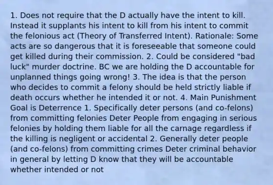 1. Does not require that the D actually have the intent to kill. Instead it supplants his intent to kill from his intent to commit the felonious act (Theory of Transferred Intent). Rationale: Some acts are so dangerous that it is foreseeable that someone could get killed during their commission. 2. Could be considered "bad luck" murder doctrine. BC we are holding the D accountable for unplanned things going wrong! 3. The idea is that the person who decides to commit a felony should be held strictly liable if death occurs whether he intended it or not. 4. Main Punishment Goal is Deterrence 1. Specifically deter persons (and co-felons) from committing felonies Deter People from engaging in serious felonies by holding them liable for all the carnage regardless if the killing is negligent or accidental 2. Generally deter people (and co-felons) from committing crimes Deter criminal behavior in general by letting D know that they will be accountable whether intended or not