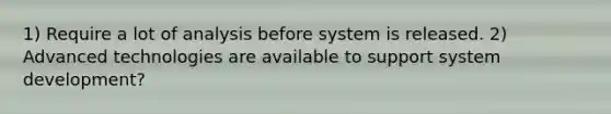 1) Require a lot of analysis before system is released. 2) Advanced technologies are available to support system development?