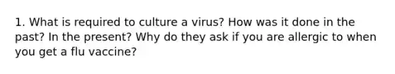 1. What is required to culture a virus? How was it done in the past? In the present? Why do they ask if you are allergic to when you get a flu vaccine?