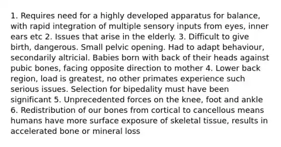 1. Requires need for a highly developed apparatus for balance, with rapid integration of multiple sensory inputs from eyes, inner ears etc 2. Issues that arise in the elderly. 3. Difficult to give birth, dangerous. Small pelvic opening. Had to adapt behaviour, secondarily altricial. Babies born with back of their heads against pubic bones, facing opposite direction to mother 4. Lower back region, load is greatest, no other primates experience such serious issues. Selection for bipedality must have been significant 5. Unprecedented forces on the knee, foot and ankle 6. Redistribution of our bones from cortical to cancellous means humans have more surface exposure of skeletal tissue, results in accelerated bone or mineral loss