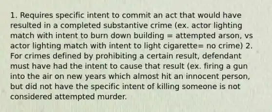 1. Requires specific intent to commit an act that would have resulted in a completed substantive crime (ex. actor lighting match with intent to burn down building = attempted arson, vs actor lighting match with intent to light cigarette= no crime) 2. For crimes defined by prohibiting a certain result, defendant must have had the intent to cause that result (ex. firing a gun into the air on new years which almost hit an innocent person, but did not have the specific intent of killing someone is not considered attempted murder.