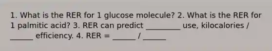 1. What is the RER for 1 glucose molecule? 2. What is the RER for 1 palmitic acid? 3. RER can predict _________ use, kilocalories / ______ efficiency. 4. RER = ______ / ______