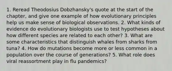 1. Reread Theodosius Dobzhansky's quote at the start of the chapter, and give one example of how evolutionary principles help us make sense of biological observations. 2. What kinds of evidence do evolutionary biologists use to test hypotheses about how different species are related to each other? 3. What are some characteristics that distinguish whales from sharks from tuna? 4. How do mutations become more or less common in a population over the course of generations? 5. What role does viral reassortment play in flu pandemics?