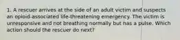 1. A rescuer arrives at the side of an adult victim and suspects an opioid-associated life-threatening emergency. The victim is unresponsive and not breathing normally but has a pulse. Which action should the rescuer do next?