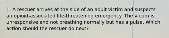 1. A rescuer arrives at the side of an adult victim and suspects an opioid-associated life-threatening emergency. The victim is unresponsive and not breathing normally but has a pulse. Which action should the rescuer do next?