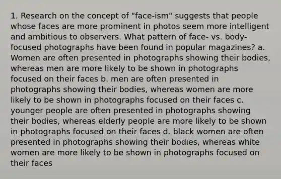 1. Research on the concept of "face-ism" suggests that people whose faces are more prominent in photos seem more intelligent and ambitious to observers. What pattern of face- vs. body-focused photographs have been found in popular magazines? a. Women are often presented in photographs showing their bodies, whereas men are more likely to be shown in photographs focused on their faces b. men are often presented in photographs showing their bodies, whereas women are more likely to be shown in photographs focused on their faces c. younger people are often presented in photographs showing their bodies, whereas elderly people are more likely to be shown in photographs focused on their faces d. black women are often presented in photographs showing their bodies, whereas white women are more likely to be shown in photographs focused on their faces