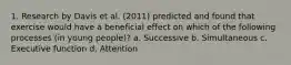 1. Research by Davis et al. (2011) predicted and found that exercise would have a beneficial effect on which of the following processes (in young people)? a. Successive b. Simultaneous c. Executive function d. Attention