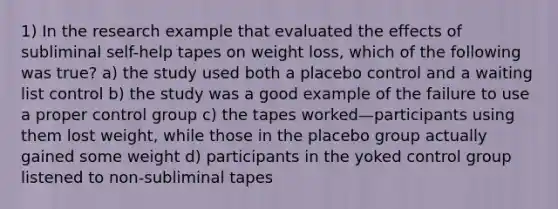 1) In the research example that evaluated the effects of subliminal self-help tapes on weight loss, which of the following was true? a) the study used both a placebo control and a waiting list control b) the study was a good example of the failure to use a proper control group c) the tapes worked—participants using them lost weight, while those in the placebo group actually gained some weight d) participants in the yoked control group listened to non-subliminal tapes