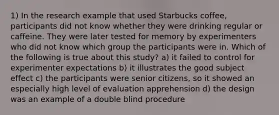 1) In the research example that used Starbucks coffee, participants did not know whether they were drinking regular or caffeine. They were later tested for memory by experimenters who did not know which group the participants were in. Which of the following is true about this study? a) it failed to control for experimenter expectations b) it illustrates the good subject effect c) the participants were senior citizens, so it showed an especially high level of evaluation apprehension d) the design was an example of a double blind procedure