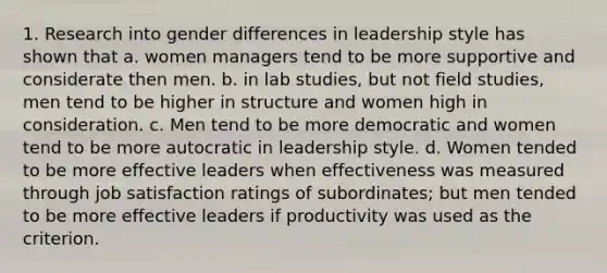 1. Research into gender differences in leadership style has shown that a. women managers tend to be more supportive and considerate then men. b. in lab studies, but not field studies, men tend to be higher in structure and women high in consideration. c. Men tend to be more democratic and women tend to be more autocratic in leadership style. d. Women tended to be more effective leaders when effectiveness was measured through job satisfaction ratings of subordinates; but men tended to be more effective leaders if productivity was used as the criterion.