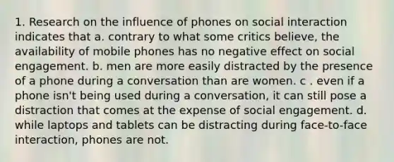 1. Research on the influence of phones on social interaction indicates that a. contrary to what some critics believe, the availability of mobile phones has no negative effect on social engagement. b. men are more easily distracted by the presence of a phone during a conversation than are women. c . even if a phone isn't being used during a conversation, it can still pose a distraction that comes at the expense of social engagement. d. while laptops and tablets can be distracting during face-to-face interaction, phones are not.