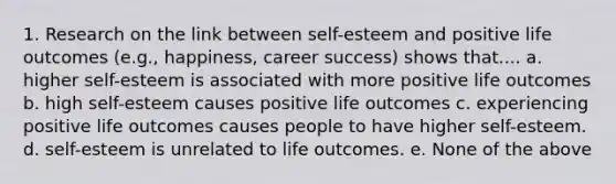 1. Research on the link between self-esteem and positive life outcomes (e.g., happiness, career success) shows that.... a. higher self-esteem is associated with more positive life outcomes b. high self-esteem causes positive life outcomes c. experiencing positive life outcomes causes people to have higher self-esteem. d. self-esteem is unrelated to life outcomes. e. None of the above