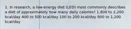 1. In research, a low-energy diet (LED) most commonly describes a diet of approximately how many daily calories? 1,800 to 2,200 kcal/day 400 to 500 kcal/day 100 to 200 kcal/day 800 to 1,200 kcal/day