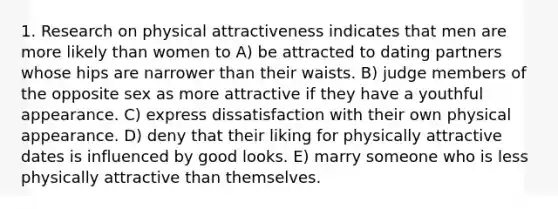 1. Research on physical attractiveness indicates that men are more likely than women to A) be attracted to dating partners whose hips are narrower than their waists. B) judge members of the opposite sex as more attractive if they have a youthful appearance. C) express dissatisfaction with their own physical appearance. D) deny that their liking for physically attractive dates is influenced by good looks. E) marry someone who is less physically attractive than themselves.