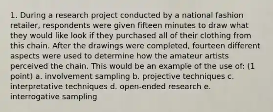 1. During a research project conducted by a national fashion retailer, respondents were given fifteen minutes to draw what they would like look if they purchased all of their clothing from this chain. After the drawings were completed, fourteen different aspects were used to determine how the amateur artists perceived the chain. This would be an example of the use of: (1 point) a. involvement sampling b. projective techniques c. interpretative techniques d. open-ended research e. interrogative sampling
