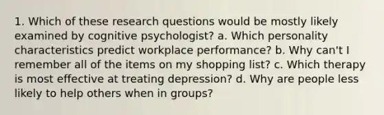 1. Which of these research questions would be mostly likely examined by cognitive psychologist? a. Which personality characteristics predict workplace performance? b. Why can't I remember all of the items on my shopping list? c. Which therapy is most effective at treating depression? d. Why are people less likely to help others when in groups?