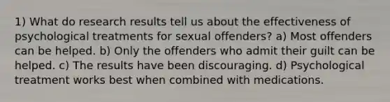 1) What do research results tell us about the effectiveness of psychological treatments for sexual offenders? a) Most offenders can be helped. b) Only the offenders who admit their guilt can be helped. c) The results have been discouraging. d) Psychological treatment works best when combined with medications.