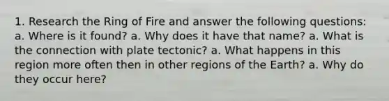 1. Research the Ring of Fire and answer the following questions: a. Where is it found? a. Why does it have that name? a. What is the connection with plate tectonic? a. What happens in this region more often then in other regions of the Earth? a. Why do they occur here?