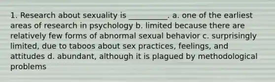 1. Research about sexuality is __________. a. one of the earliest areas of research in psychology b. limited because there are relatively few forms of abnormal sexual behavior c. surprisingly limited, due to taboos about sex practices, feelings, and attitudes d. abundant, although it is plagued by methodological problems