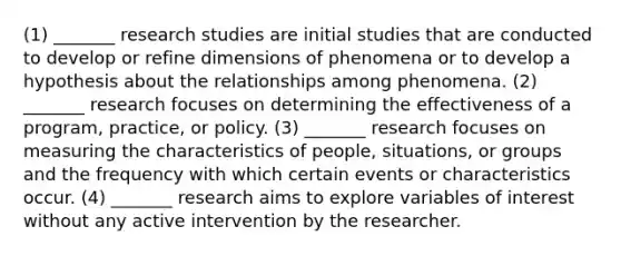 (1) _______ research studies are initial studies that are conducted to develop or refine dimensions of phenomena or to develop a hypothesis about the relationships among phenomena. (2) _______ research focuses on determining the effectiveness of a program, practice, or policy. (3) _______ research focuses on measuring the characteristics of people, situations, or groups and the frequency with which certain events or characteristics occur. (4) _______ research aims to explore variables of interest without any active intervention by the researcher.