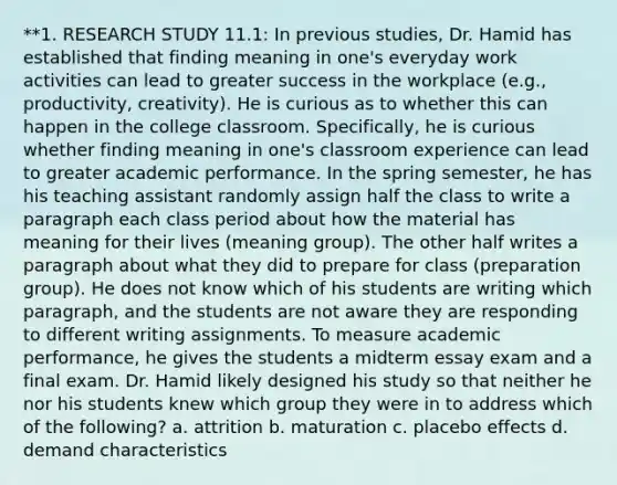 **1. RESEARCH STUDY 11.1: In previous studies, Dr. Hamid has established that finding meaning in one's everyday work activities can lead to greater success in the workplace (e.g., productivity, creativity). He is curious as to whether this can happen in the college classroom. Specifically, he is curious whether finding meaning in one's classroom experience can lead to greater academic performance. In the spring semester, he has his teaching assistant randomly assign half the class to write a paragraph each class period about how the material has meaning for their lives (meaning group). The other half writes a paragraph about what they did to prepare for class (preparation group). He does not know which of his students are writing which paragraph, and the students are not aware they are responding to different writing assignments. To measure academic performance, he gives the students a midterm essay exam and a final exam. Dr. Hamid likely designed his study so that neither he nor his students knew which group they were in to address which of the following? a. attrition b. maturation c. placebo effects d. demand characteristics