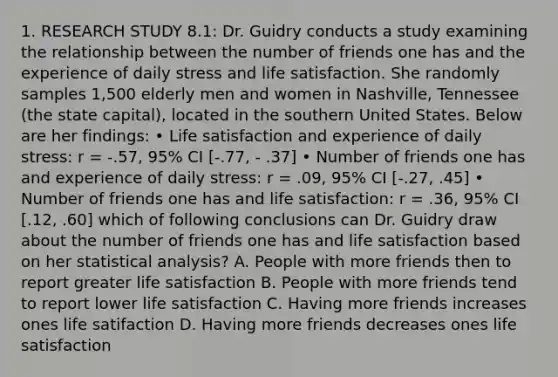 1. RESEARCH STUDY 8.1: Dr. Guidry conducts a study examining the relationship between the number of friends one has and the experience of daily stress and life satisfaction. She randomly samples 1,500 elderly men and women in Nashville, Tennessee (the state capital), located in the southern United States. Below are her findings: • Life satisfaction and experience of daily stress: r = -.57, 95% CI [-.77, - .37] • Number of friends one has and experience of daily stress: r = .09, 95% CI [-.27, .45] • Number of friends one has and life satisfaction: r = .36, 95% CI [.12, .60] which of following conclusions can Dr. Guidry draw about the number of friends one has and life satisfaction based on her statistical analysis? A. People with more friends then to report greater life satisfaction B. People with more friends tend to report lower life satisfaction C. Having more friends increases ones life satifaction D. Having more friends decreases ones life satisfaction