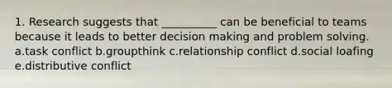 1. Research suggests that __________ can be beneficial to teams because it leads to better decision making and problem solving. a.task conflict b.groupthink c.relationship conflict d.social loafing e.distributive conflict