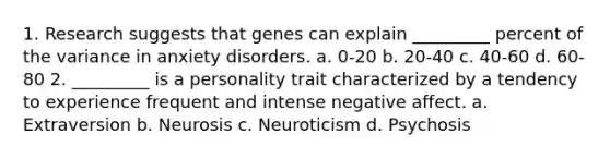 1. Research suggests that genes can explain _________ percent of the variance in anxiety disorders. a. 0-20 b. 20-40 c. 40-60 d. 60-80 2. _________ is a personality trait characterized by a tendency to experience frequent and intense negative affect. a. Extraversion b. Neurosis c. Neuroticism d. Psychosis