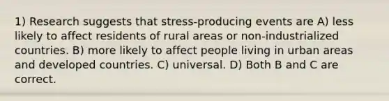 1) Research suggests that stress-producing events are A) less likely to affect residents of rural areas or non-industrialized countries. B) more likely to affect people living in urban areas and developed countries. C) universal. D) Both B and C are correct.