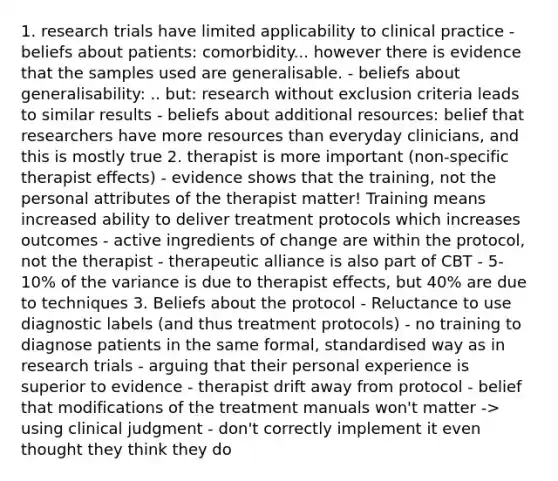 1. research trials have limited applicability to clinical practice - beliefs about patients: comorbidity... however there is evidence that the samples used are generalisable. - beliefs about generalisability: .. but: research without exclusion criteria leads to similar results - beliefs about additional resources: belief that researchers have more resources than everyday clinicians, and this is mostly true 2. therapist is more important (non-specific therapist effects) - evidence shows that the training, not the personal attributes of the therapist matter! Training means increased ability to deliver treatment protocols which increases outcomes - active ingredients of change are within the protocol, not the therapist - therapeutic alliance is also part of CBT - 5-10% of the variance is due to therapist effects, but 40% are due to techniques 3. Beliefs about the protocol - Reluctance to use diagnostic labels (and thus treatment protocols) - no training to diagnose patients in the same formal, standardised way as in research trials - arguing that their personal experience is superior to evidence - therapist drift away from protocol - belief that modifications of the treatment manuals won't matter -> using clinical judgment - don't correctly implement it even thought they think they do