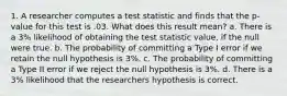 1. A researcher computes a test statistic and finds that the p-value for this test is .03. What does this result mean? a. There is a 3% likelihood of obtaining the test statistic value, if the null were true. b. The probability of committing a Type I error if we retain the null hypothesis is 3%. c. The probability of committing a Type II error if we reject the null hypothesis is 3%. d. There is a 3% likelihood that the researchers hypothesis is correct.