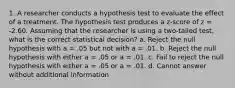 1. A researcher conducts a hypothesis test to evaluate the effect of a treatment. The hypothesis test produces a z-score of z = -2.60. Assuming that the researcher is using a two-tailed test, what is the correct statistical decision? a. Reject the null hypothesis with a = .05 but not with a = .01. b. Reject the null hypothesis with either a = .05 or a = .01. c. Fail to reject the null hypothesis with either a = .05 or a = .01. d. Cannot answer without additional information