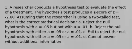 1. A researcher conducts a hypothesis test to evaluate the effect of a treatment. The hypothesis test produces a z-score of z = -2.60. Assuming that the researcher is using a two-tailed test, what is the correct statistical decision? a. Reject the null hypothesis with a = .05 but not with a = .01. b. Reject the null hypothesis with either a = .05 or a = .01. c. Fail to reject the null hypothesis with either a = .05 or a = .01. d. Cannot answer without additional information